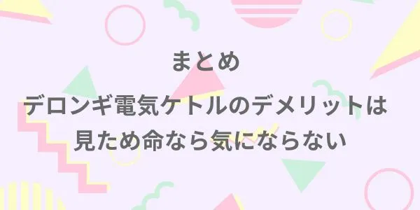 まとめ｜デロンギ電気ケトルのデメリットは見た目命なら気にならない