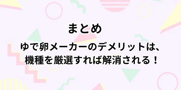 まとめ｜ゆで卵メーカーのデメリットは、選ぶ機種を間違えなければ解消される！